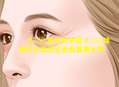 🐕 怎样科学祛 🐋 除色斑祛除后还会反复再长吗